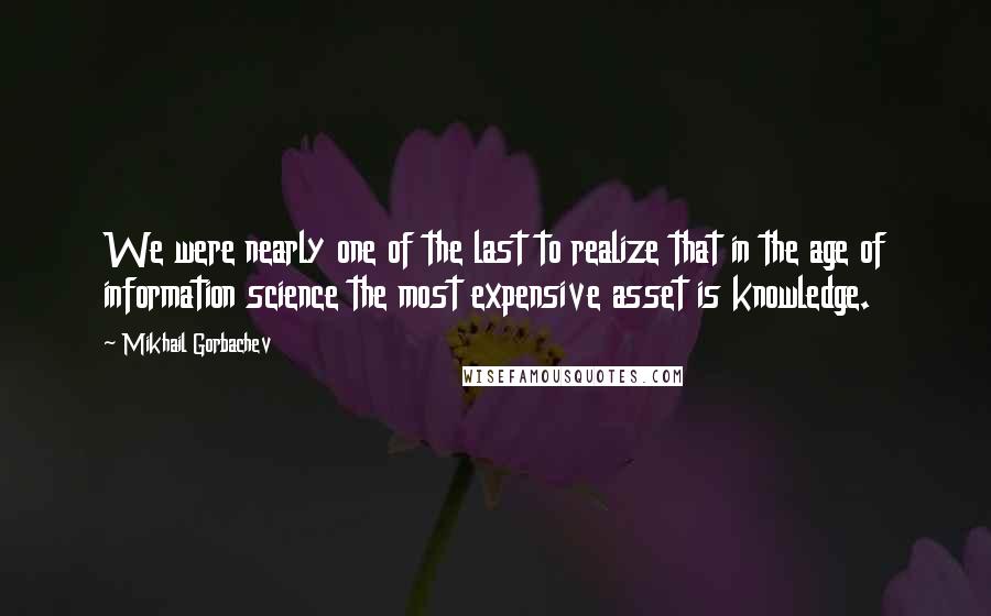 Mikhail Gorbachev Quotes: We were nearly one of the last to realize that in the age of information science the most expensive asset is knowledge.