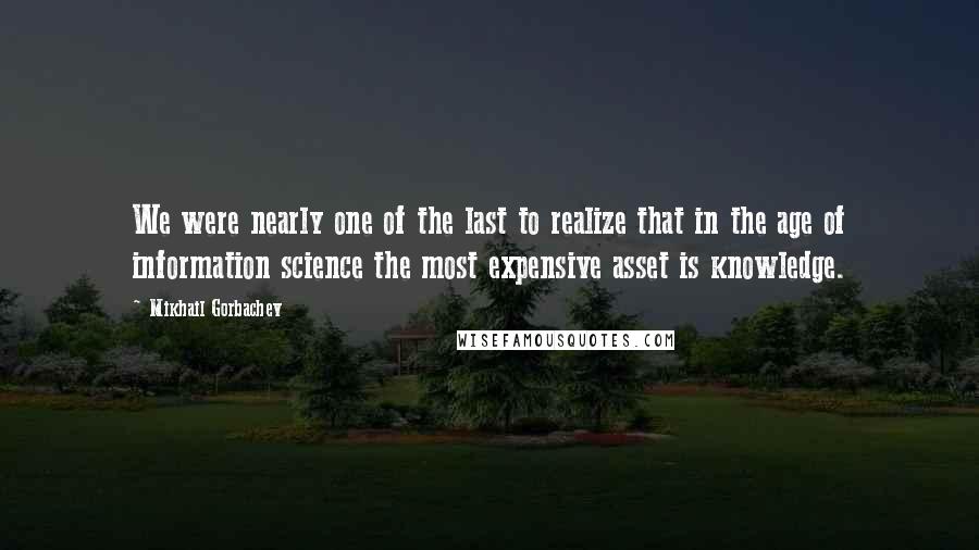 Mikhail Gorbachev Quotes: We were nearly one of the last to realize that in the age of information science the most expensive asset is knowledge.