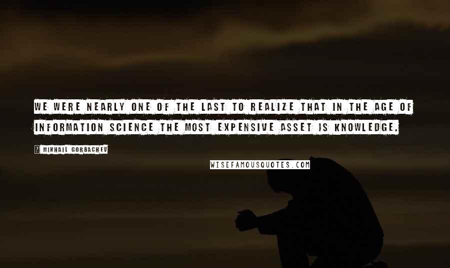 Mikhail Gorbachev Quotes: We were nearly one of the last to realize that in the age of information science the most expensive asset is knowledge.