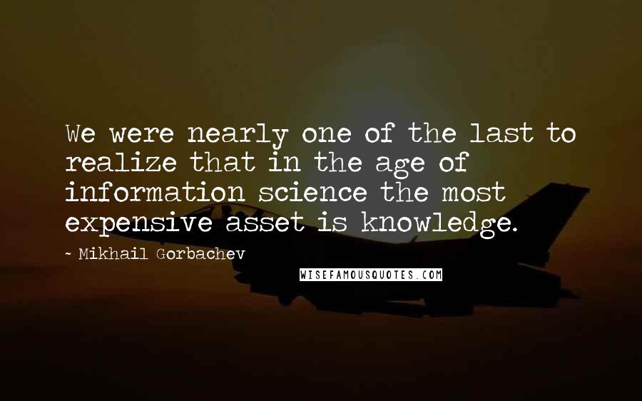 Mikhail Gorbachev Quotes: We were nearly one of the last to realize that in the age of information science the most expensive asset is knowledge.
