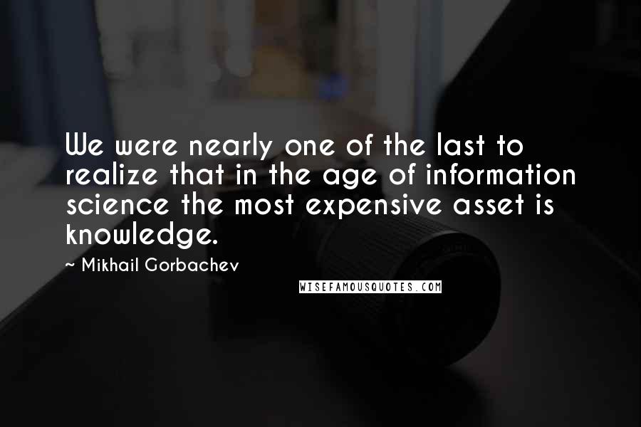 Mikhail Gorbachev Quotes: We were nearly one of the last to realize that in the age of information science the most expensive asset is knowledge.