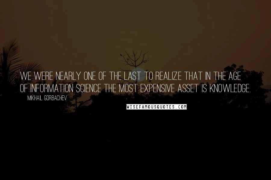 Mikhail Gorbachev Quotes: We were nearly one of the last to realize that in the age of information science the most expensive asset is knowledge.