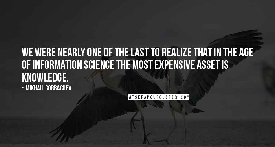 Mikhail Gorbachev Quotes: We were nearly one of the last to realize that in the age of information science the most expensive asset is knowledge.