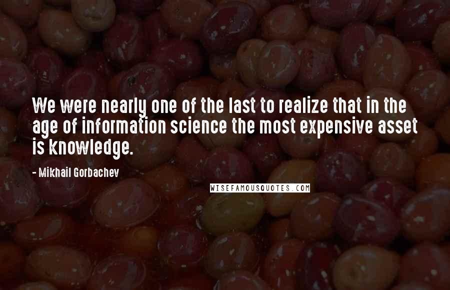 Mikhail Gorbachev Quotes: We were nearly one of the last to realize that in the age of information science the most expensive asset is knowledge.