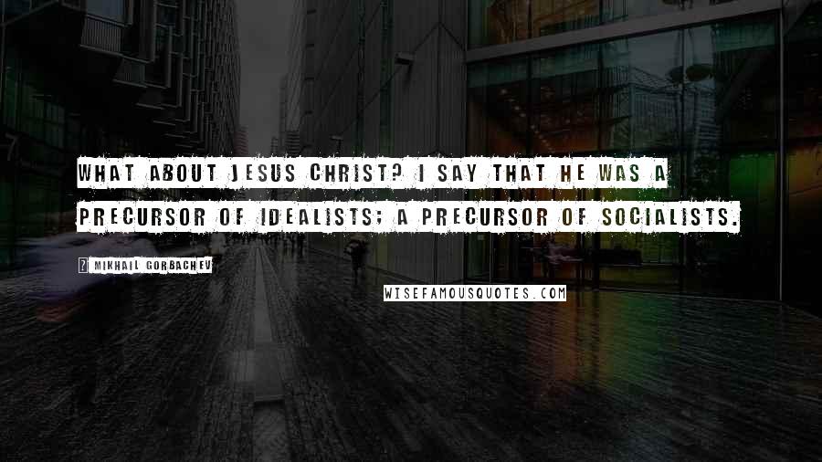 Mikhail Gorbachev Quotes: What about Jesus Christ? I say that he was a precursor of idealists; a precursor of socialists.