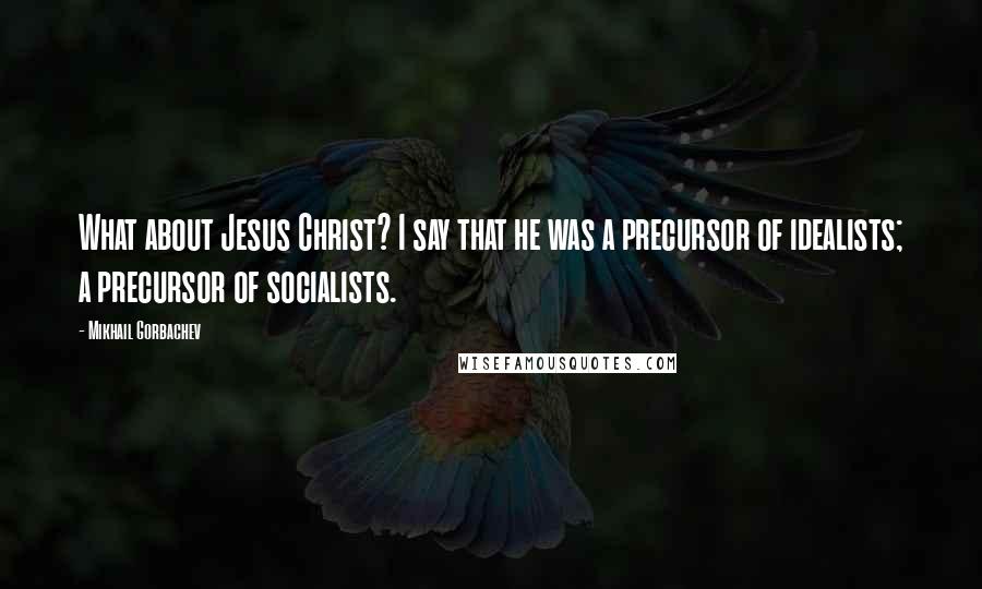 Mikhail Gorbachev Quotes: What about Jesus Christ? I say that he was a precursor of idealists; a precursor of socialists.