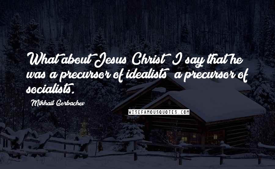 Mikhail Gorbachev Quotes: What about Jesus Christ? I say that he was a precursor of idealists; a precursor of socialists.