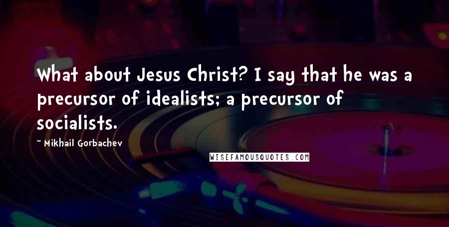 Mikhail Gorbachev Quotes: What about Jesus Christ? I say that he was a precursor of idealists; a precursor of socialists.