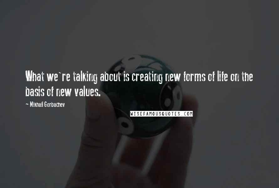 Mikhail Gorbachev Quotes: What we're talking about is creating new forms of life on the basis of new values.