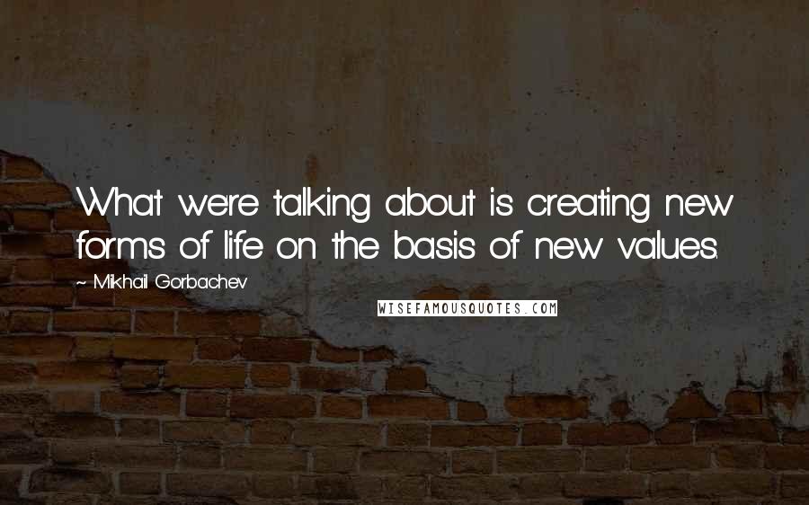 Mikhail Gorbachev Quotes: What we're talking about is creating new forms of life on the basis of new values.