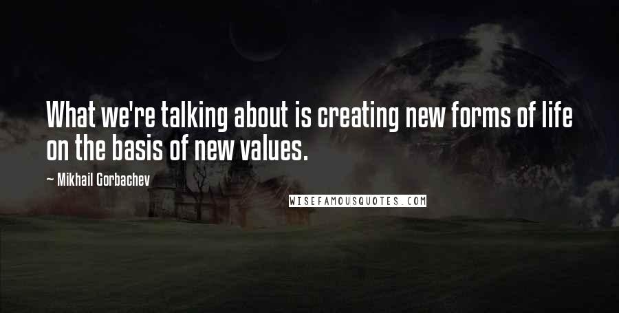 Mikhail Gorbachev Quotes: What we're talking about is creating new forms of life on the basis of new values.