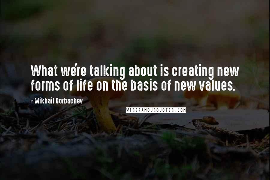 Mikhail Gorbachev Quotes: What we're talking about is creating new forms of life on the basis of new values.