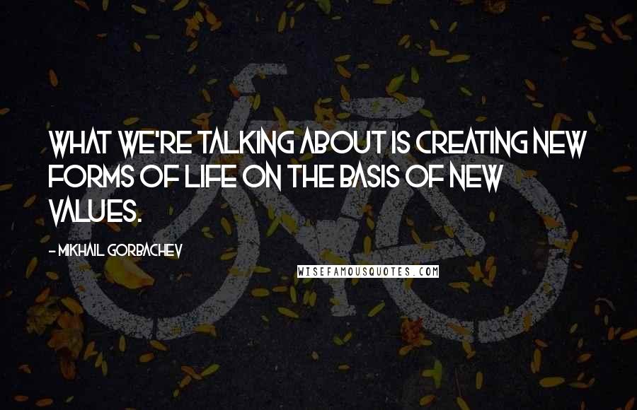 Mikhail Gorbachev Quotes: What we're talking about is creating new forms of life on the basis of new values.