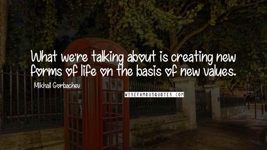 Mikhail Gorbachev Quotes: What we're talking about is creating new forms of life on the basis of new values.