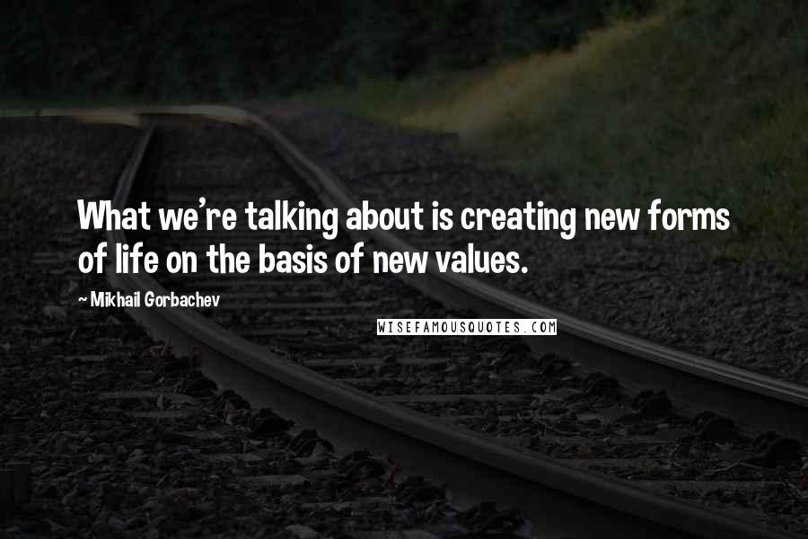 Mikhail Gorbachev Quotes: What we're talking about is creating new forms of life on the basis of new values.