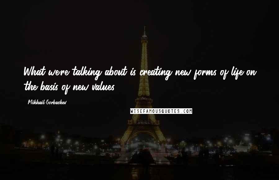 Mikhail Gorbachev Quotes: What we're talking about is creating new forms of life on the basis of new values.