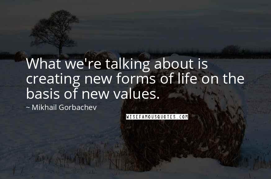 Mikhail Gorbachev Quotes: What we're talking about is creating new forms of life on the basis of new values.