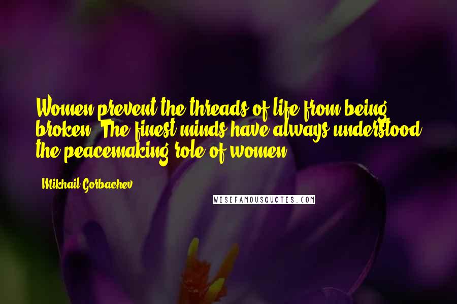 Mikhail Gorbachev Quotes: Women prevent the threads of life from being broken. The finest minds have always understood the peacemaking role of women.