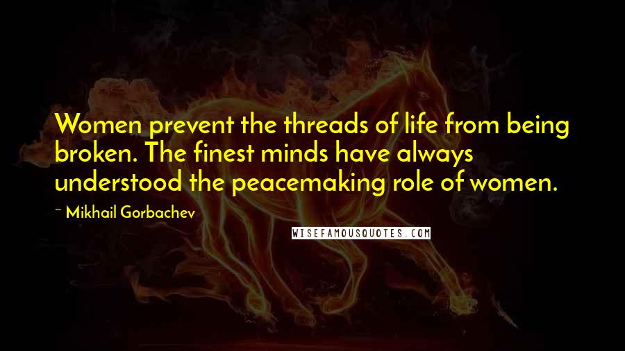 Mikhail Gorbachev Quotes: Women prevent the threads of life from being broken. The finest minds have always understood the peacemaking role of women.