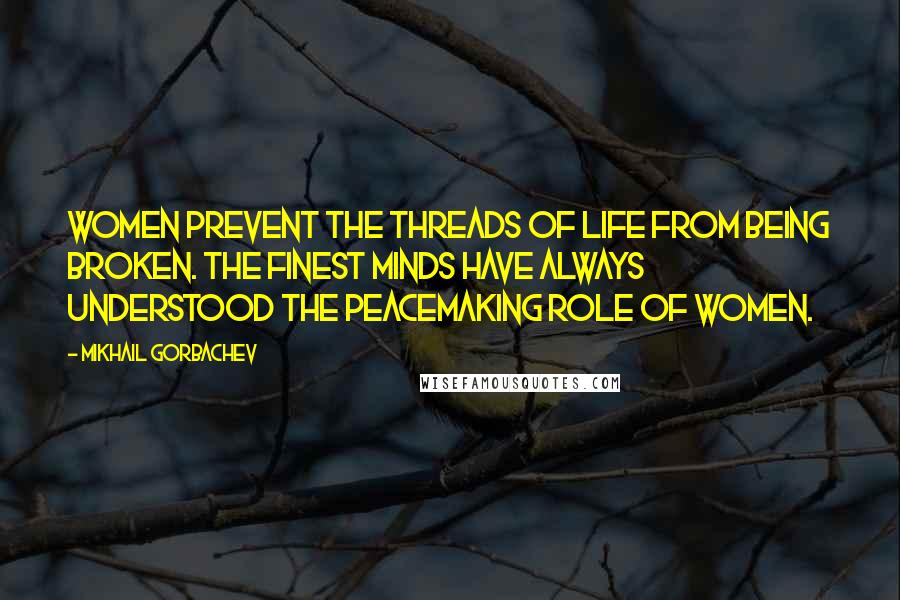 Mikhail Gorbachev Quotes: Women prevent the threads of life from being broken. The finest minds have always understood the peacemaking role of women.