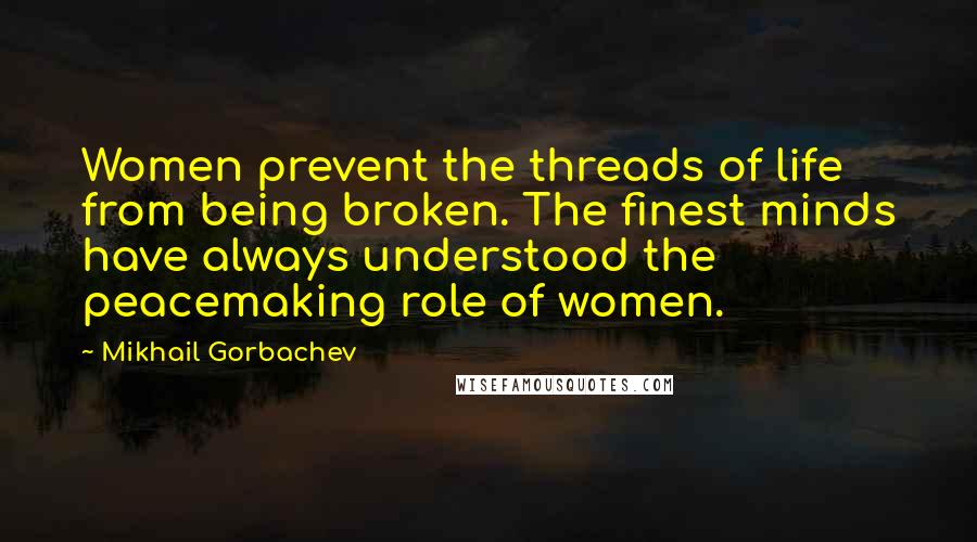 Mikhail Gorbachev Quotes: Women prevent the threads of life from being broken. The finest minds have always understood the peacemaking role of women.