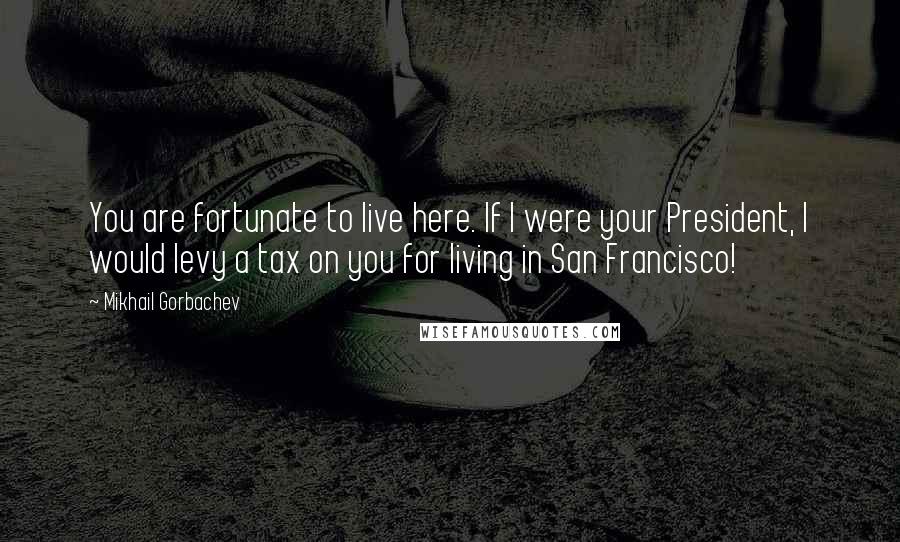 Mikhail Gorbachev Quotes: You are fortunate to live here. If I were your President, I would levy a tax on you for living in San Francisco!