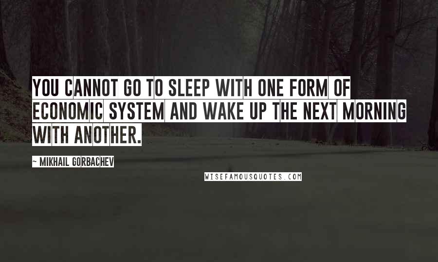 Mikhail Gorbachev Quotes: You cannot go to sleep with one form of economic system and wake up the next morning with another.