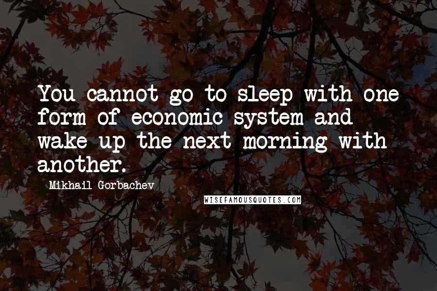 Mikhail Gorbachev Quotes: You cannot go to sleep with one form of economic system and wake up the next morning with another.