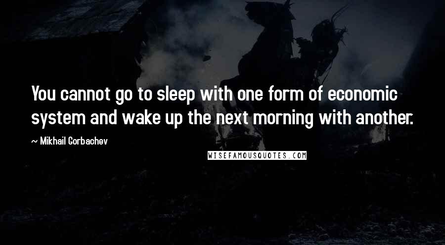 Mikhail Gorbachev Quotes: You cannot go to sleep with one form of economic system and wake up the next morning with another.