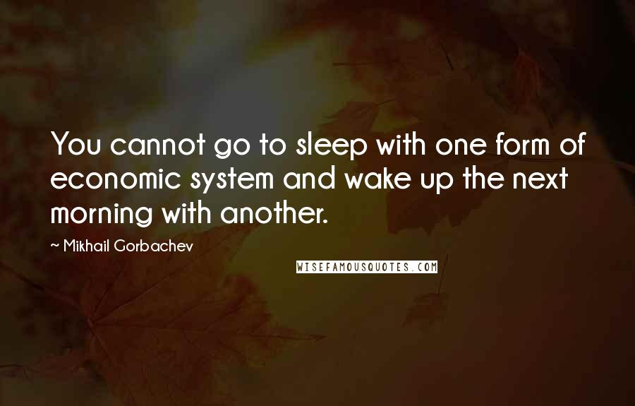 Mikhail Gorbachev Quotes: You cannot go to sleep with one form of economic system and wake up the next morning with another.