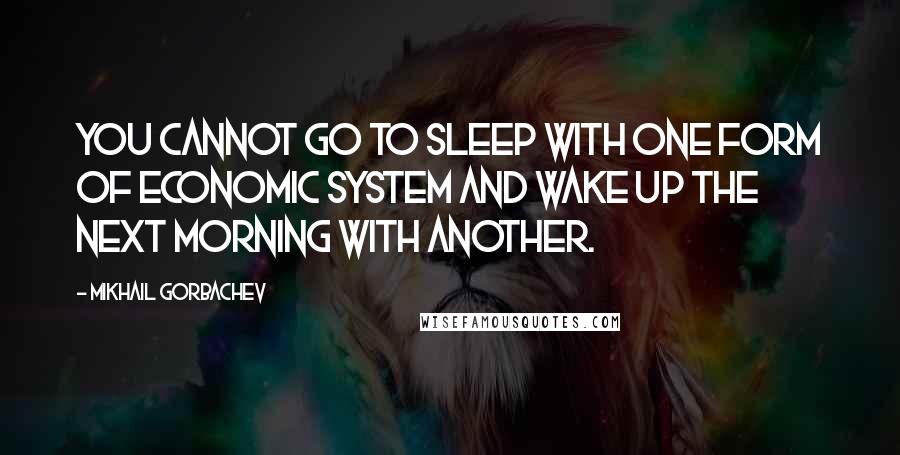 Mikhail Gorbachev Quotes: You cannot go to sleep with one form of economic system and wake up the next morning with another.