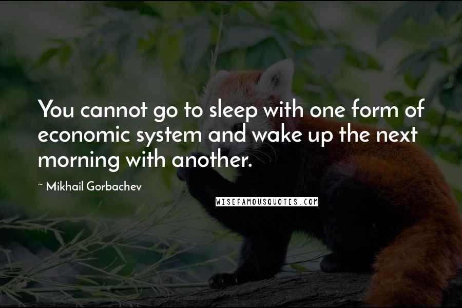 Mikhail Gorbachev Quotes: You cannot go to sleep with one form of economic system and wake up the next morning with another.