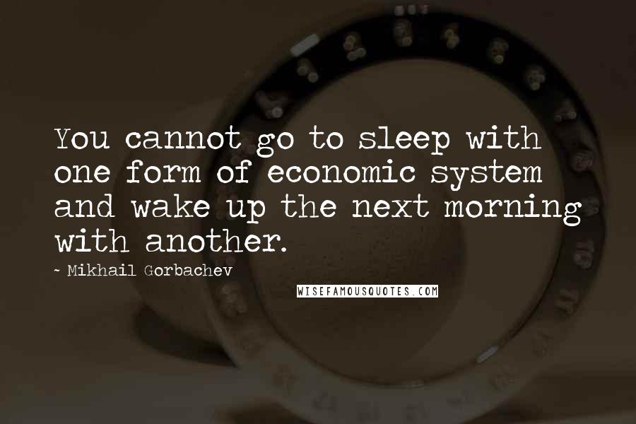 Mikhail Gorbachev Quotes: You cannot go to sleep with one form of economic system and wake up the next morning with another.