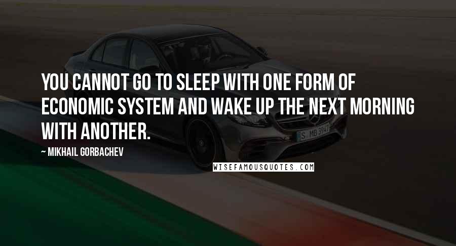 Mikhail Gorbachev Quotes: You cannot go to sleep with one form of economic system and wake up the next morning with another.