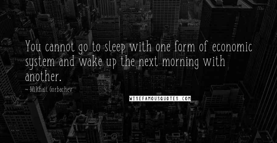 Mikhail Gorbachev Quotes: You cannot go to sleep with one form of economic system and wake up the next morning with another.