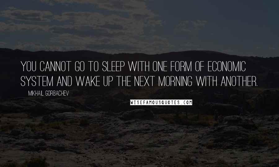 Mikhail Gorbachev Quotes: You cannot go to sleep with one form of economic system and wake up the next morning with another.