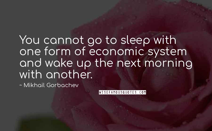 Mikhail Gorbachev Quotes: You cannot go to sleep with one form of economic system and wake up the next morning with another.