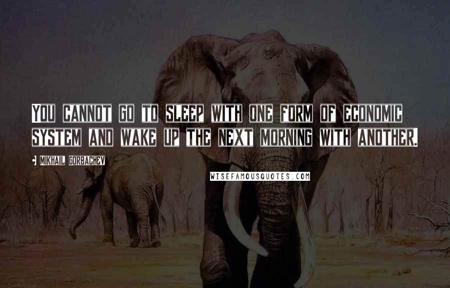 Mikhail Gorbachev Quotes: You cannot go to sleep with one form of economic system and wake up the next morning with another.