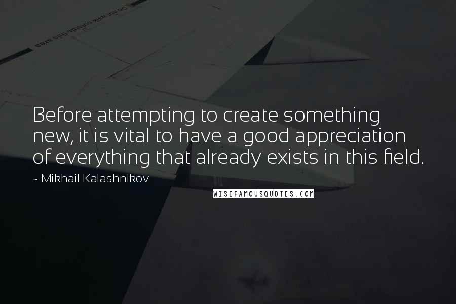 Mikhail Kalashnikov Quotes: Before attempting to create something new, it is vital to have a good appreciation of everything that already exists in this field.