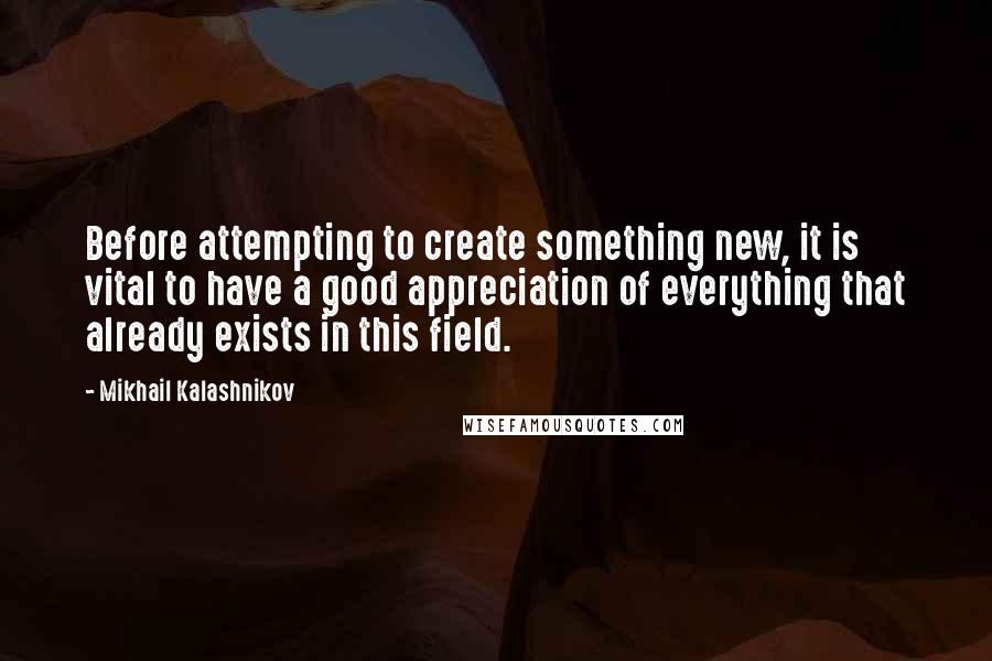 Mikhail Kalashnikov Quotes: Before attempting to create something new, it is vital to have a good appreciation of everything that already exists in this field.