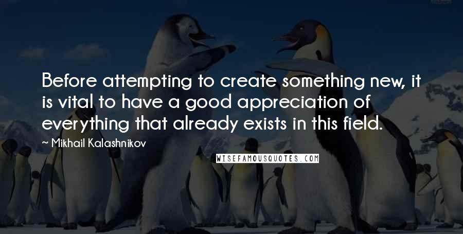 Mikhail Kalashnikov Quotes: Before attempting to create something new, it is vital to have a good appreciation of everything that already exists in this field.