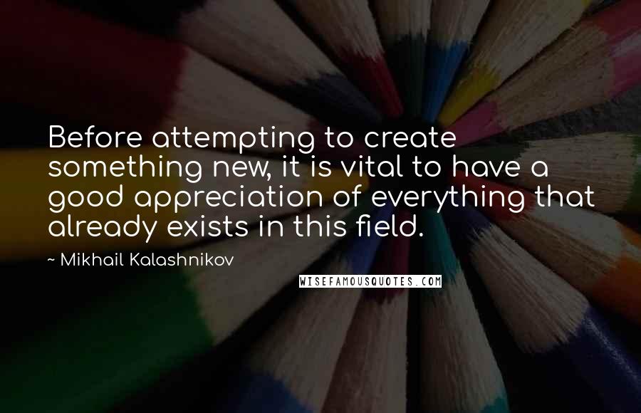 Mikhail Kalashnikov Quotes: Before attempting to create something new, it is vital to have a good appreciation of everything that already exists in this field.