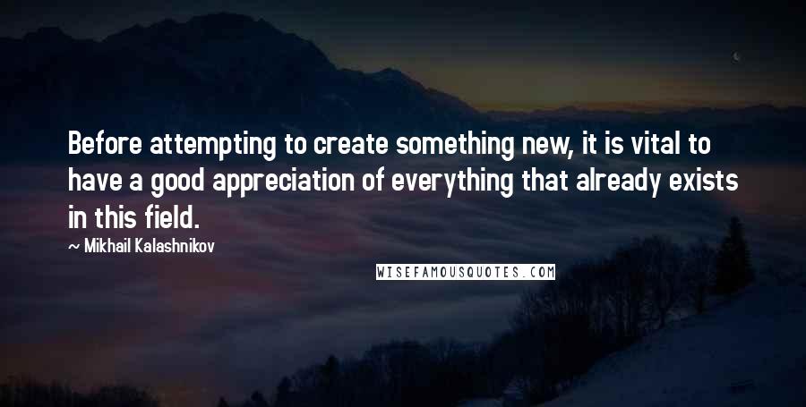 Mikhail Kalashnikov Quotes: Before attempting to create something new, it is vital to have a good appreciation of everything that already exists in this field.