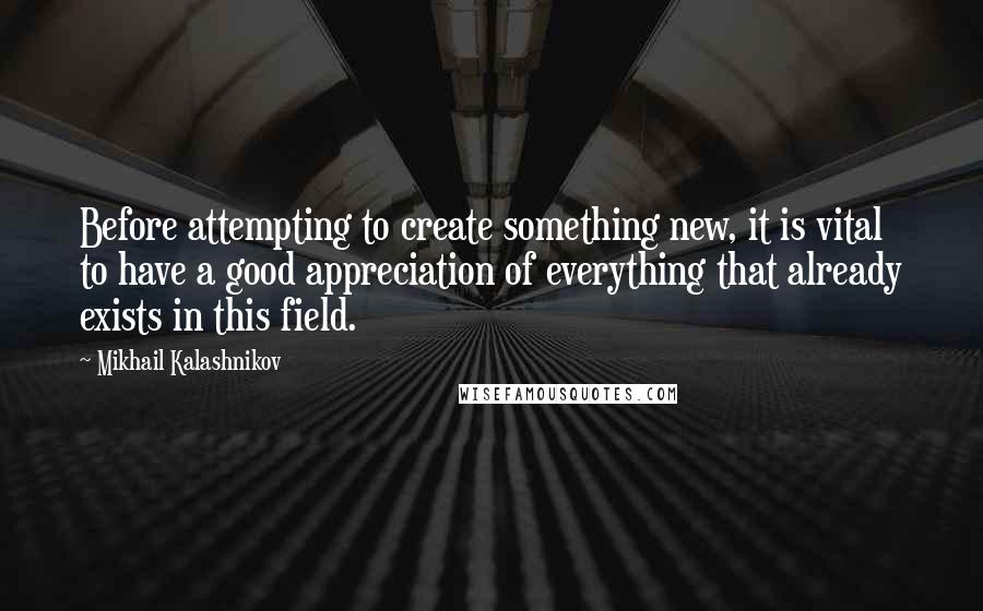 Mikhail Kalashnikov Quotes: Before attempting to create something new, it is vital to have a good appreciation of everything that already exists in this field.