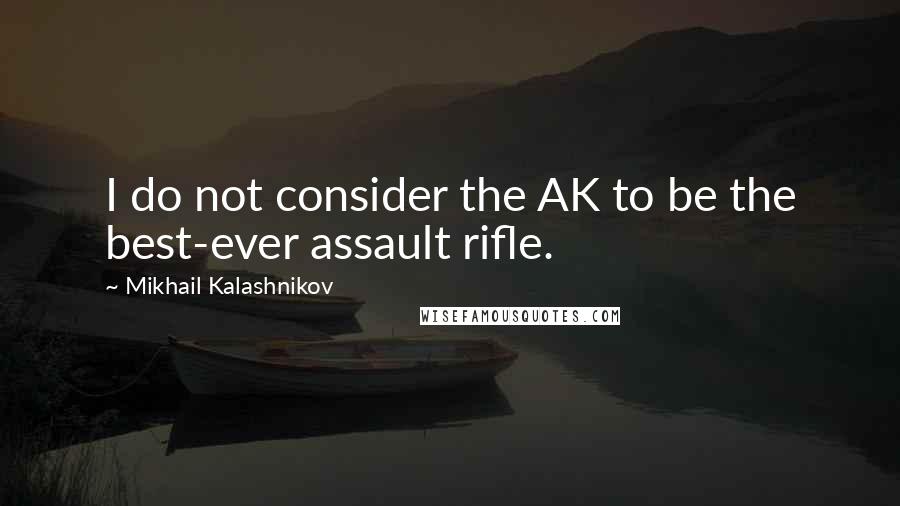 Mikhail Kalashnikov Quotes: I do not consider the AK to be the best-ever assault rifle.