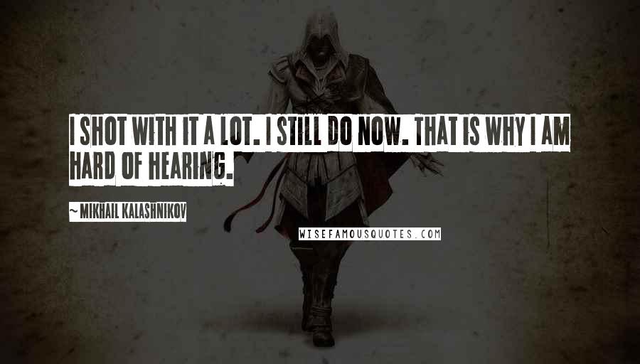 Mikhail Kalashnikov Quotes: I shot with it a lot. I still do now. That is why I am hard of hearing.
