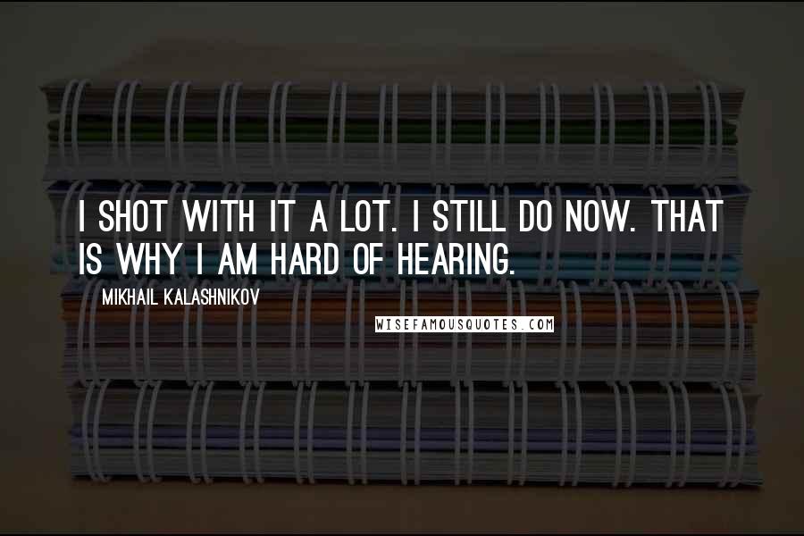 Mikhail Kalashnikov Quotes: I shot with it a lot. I still do now. That is why I am hard of hearing.