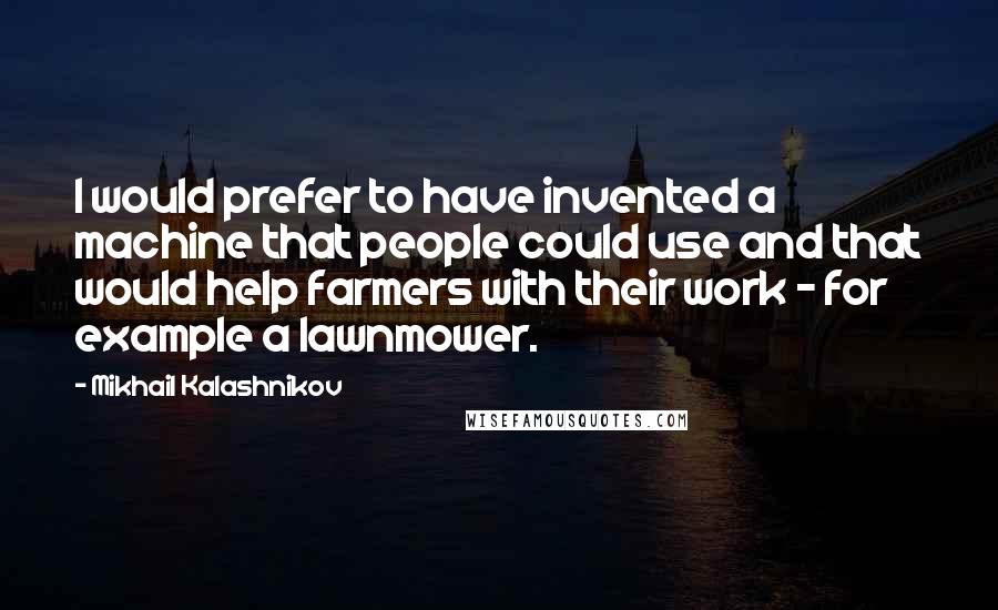 Mikhail Kalashnikov Quotes: I would prefer to have invented a machine that people could use and that would help farmers with their work - for example a lawnmower.