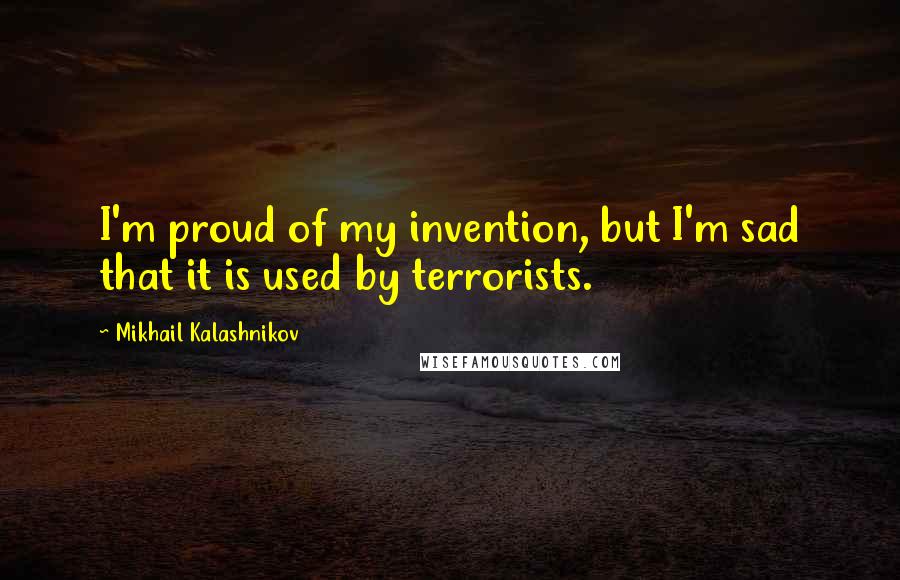 Mikhail Kalashnikov Quotes: I'm proud of my invention, but I'm sad that it is used by terrorists.