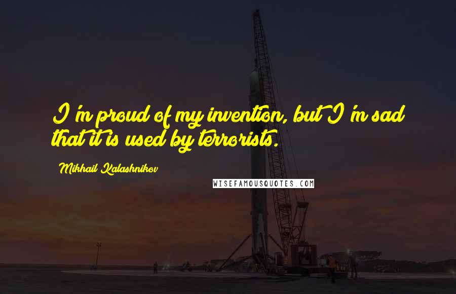 Mikhail Kalashnikov Quotes: I'm proud of my invention, but I'm sad that it is used by terrorists.